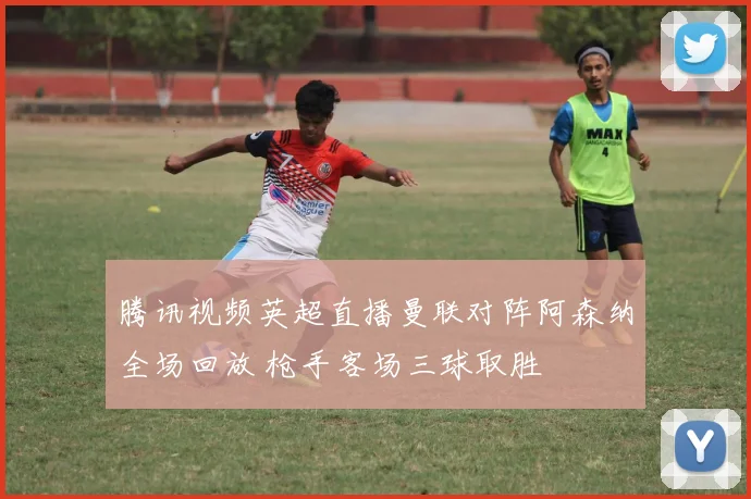 腾讯视频英超直播曼联对阵阿森纳全场回放 枪手客场三球取胜