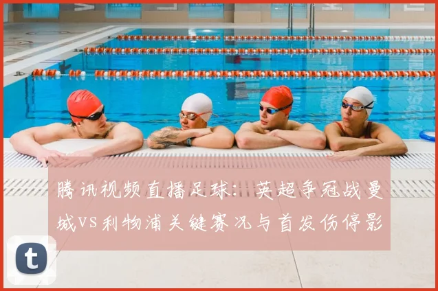 腾讯视频直播足球：英超争冠战曼城vs利物浦关键赛况与首发伤停影响分析