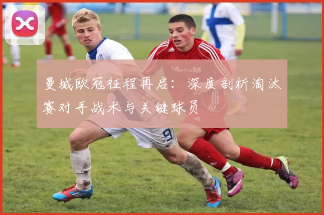 曼城欧冠征程再启：深度剖析淘汰赛对手战术与关键球员