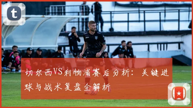 切尔西VS利物浦赛后分析：关键进球与战术复盘全解析