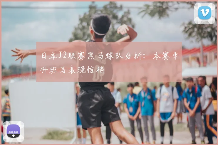 日本J2联赛黑马球队分析：本赛季升班马表现惊艳