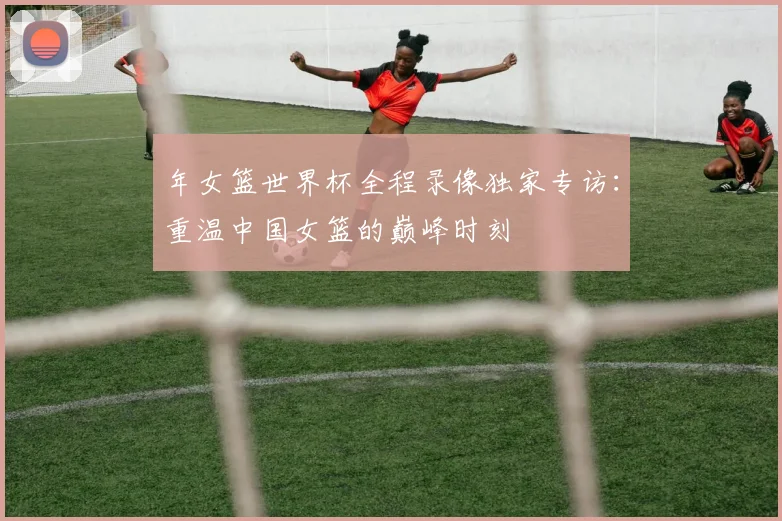 年女篮世界杯全程录像独家专访：重温中国女篮的巅峰时刻