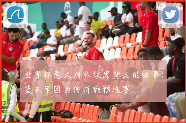 世界杯意大利队缺席背后的故事：蓝衣军团为何折戟预选赛
