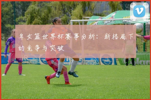 年女篮世界杯赛事分析：新格局下的竞争与突破