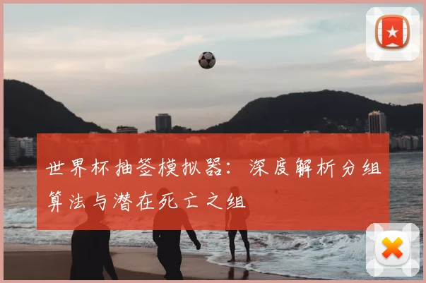 世界杯抽签模拟器:深度解析分组算法与潜在死亡之组