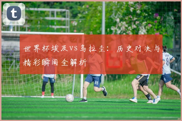 世界杯埃及vs乌拉圭:历史对决与精彩瞬间全解析