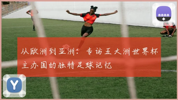 从欧洲到亚洲：专访五大洲世界杯主办国的独特足球记忆