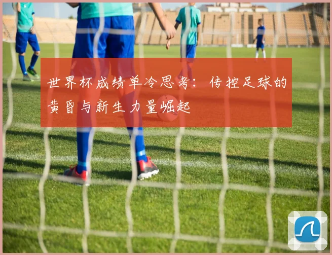 世界杯成绩单冷思考：传控足球的黄昏与新生力量崛起