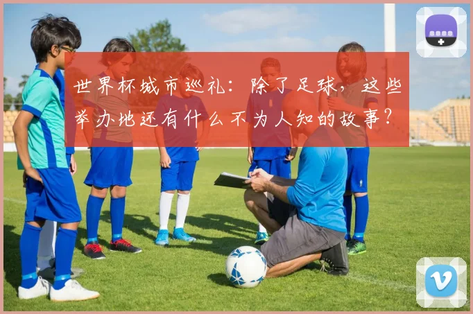 世界杯城市巡礼:除了足球,这些举办地还有什么不为人知的故事?
