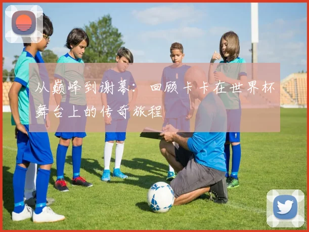 从巅峰到谢幕:回顾卡卡在世界杯舞台上的传奇旅程