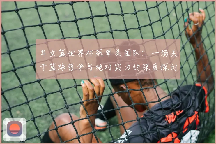 年女篮世界杯冠军美国队：一场关于篮球哲学与绝对实力的深度探讨