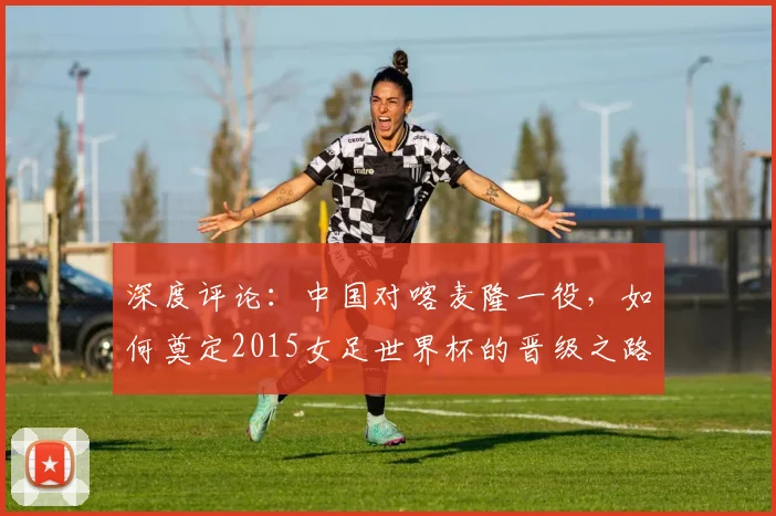 深度评论:中国对喀麦隆一役,如何奠定2015女足世界杯的晋级之路