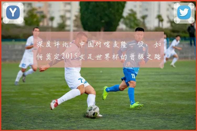 深度评论:中国对喀麦隆一役,如何奠定2015女足世界杯的晋级之路