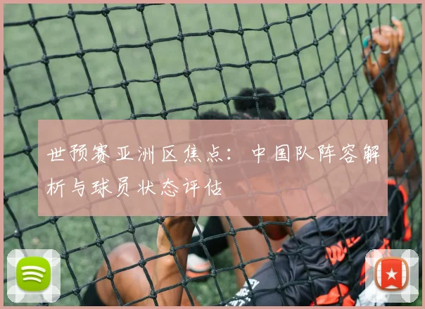 世预赛亚洲区焦点:中国队阵容解析与球员状态评估