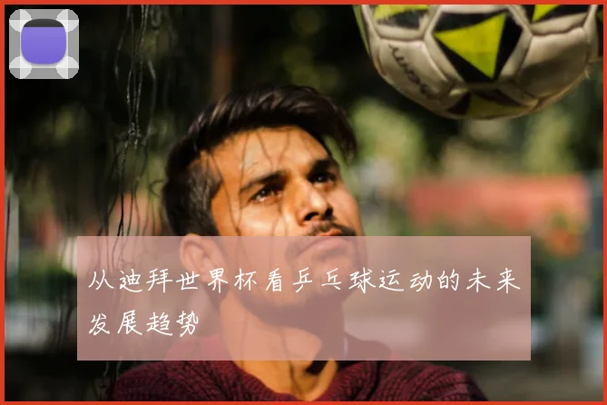 从迪拜世界杯看乒乓球运动的未来发展趋势